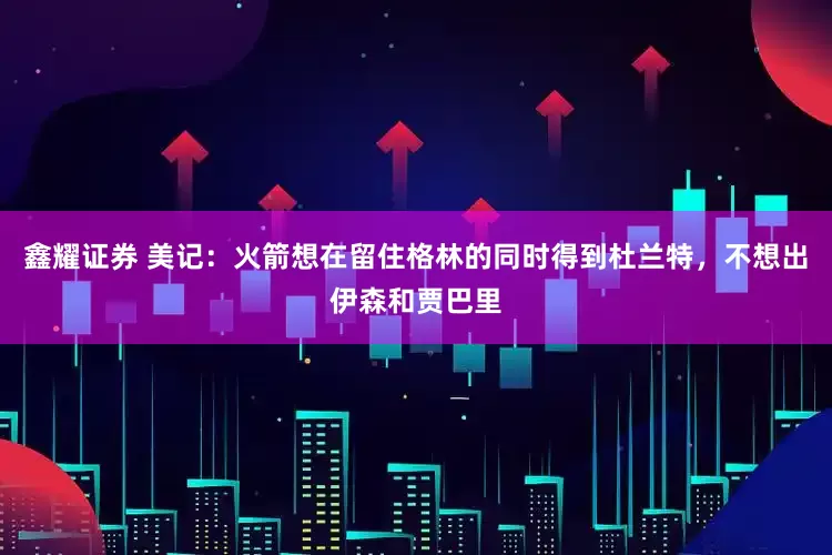 鑫耀证券 美记：火箭想在留住格林的同时得到杜兰特，不想出伊森和贾巴里