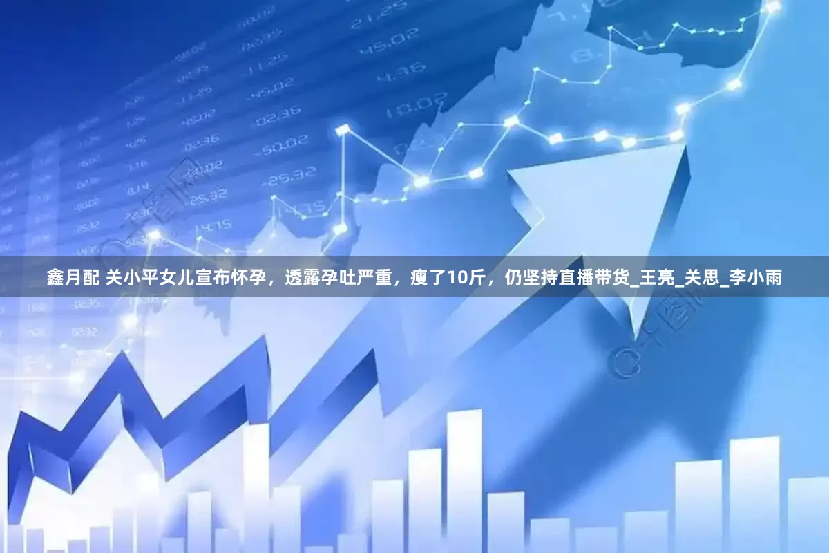 鑫月配 关小平女儿宣布怀孕，透露孕吐严重，瘦了10斤，仍坚持直播带货_王亮_关思_李小雨