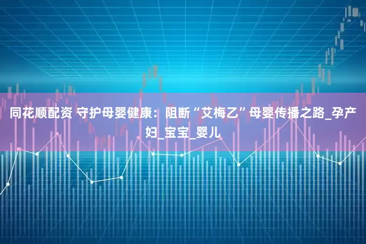 同花顺配资 守护母婴健康：阻断“艾梅乙”母婴传播之路_孕产妇_宝宝_婴儿
