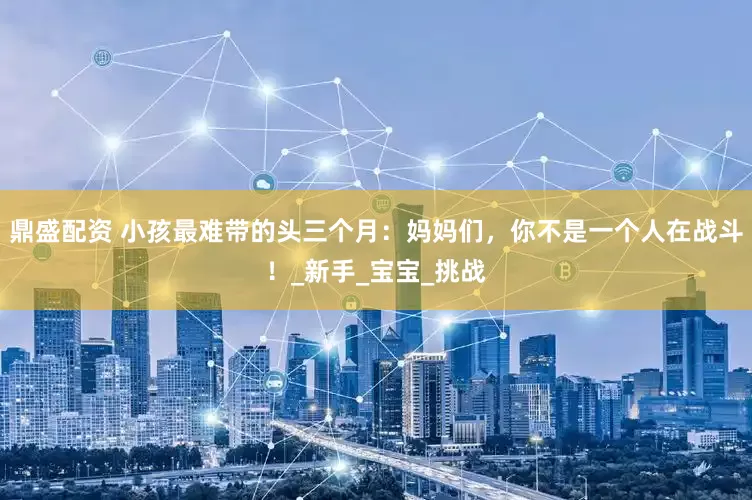 鼎盛配资 小孩最难带的头三个月：妈妈们，你不是一个人在战斗！_新手_宝宝_挑战