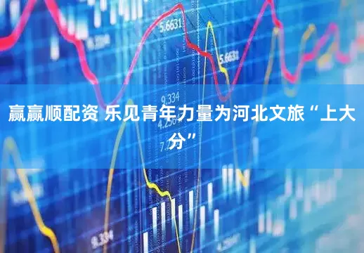 赢赢顺配资 乐见青年力量为河北文旅“上大分”