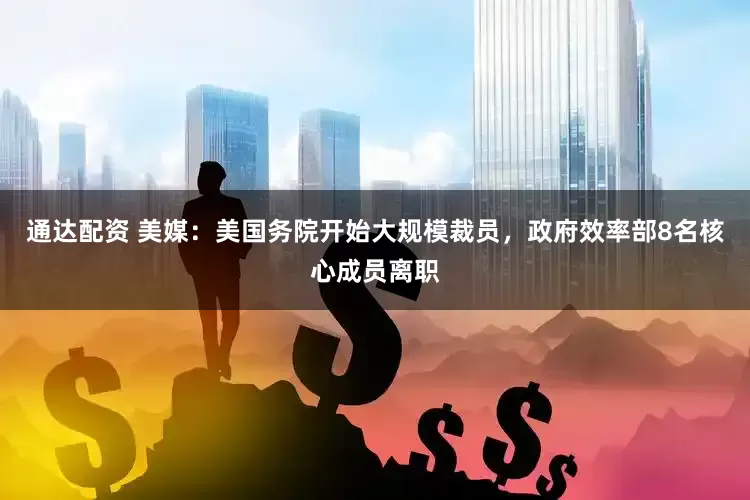 通达配资 美媒：美国务院开始大规模裁员，政府效率部8名核心成员离职