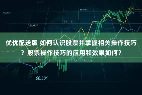 优优配送版 如何认识股票并掌握相关操作技巧？股票操作技巧的应用和效果如何？