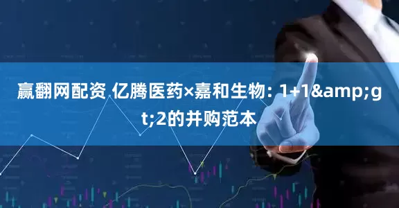 赢翻网配资 亿腾医药×嘉和生物: 1+1&gt;2的并购范本