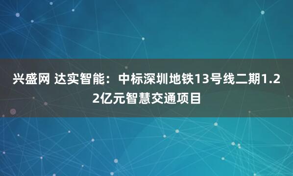 兴盛网 达实智能：中标深圳地铁13号线二期1.22亿元智慧交通项目