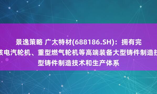 景逸策略 广大特材(688186.SH)：拥有完整的百万等级核电汽轮机、重型燃气轮机等高端装备大型铸件制造技术和生产体系