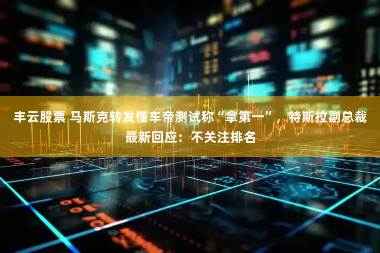 丰云股票 马斯克转发懂车帝测试称“拿第一”，特斯拉副总裁最新回应：不关注排名