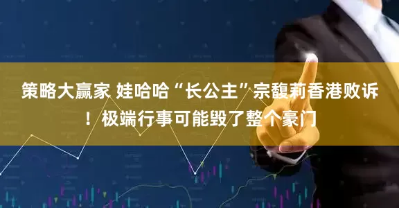 策略大赢家 娃哈哈“长公主”宗馥莉香港败诉！极端行事可能毁了整个豪门