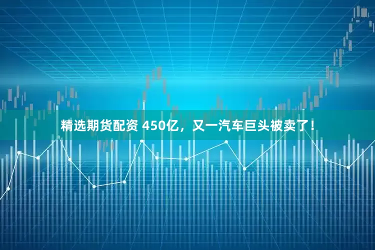 精选期货配资 450亿，又一汽车巨头被卖了！