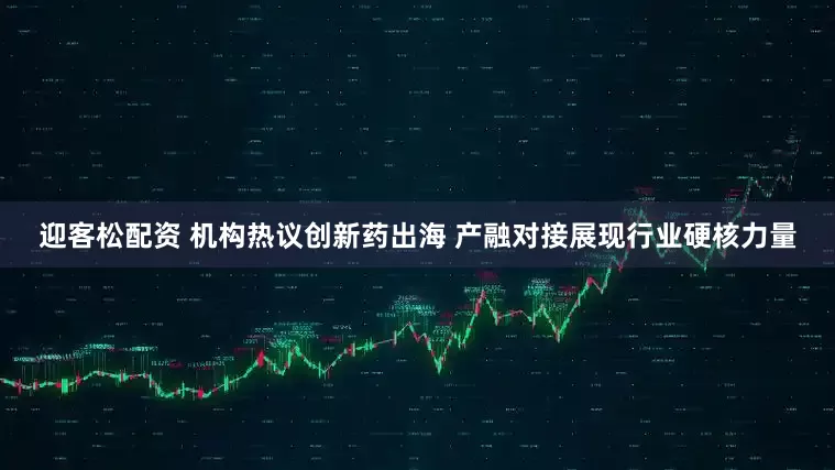 迎客松配资 机构热议创新药出海 产融对接展现行业硬核力量