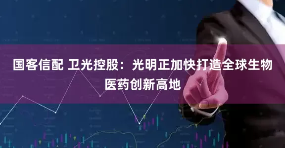 国客信配 卫光控股：光明正加快打造全球生物医药创新高地