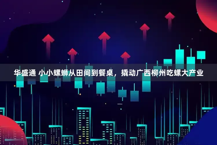 华盛通 小小螺蛳从田间到餐桌，撬动广西柳州吃螺大产业
