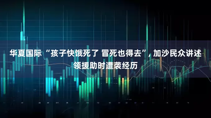 华夏国际 “孩子快饿死了 冒死也得去”, 加沙民众讲述领援助时遭袭经历