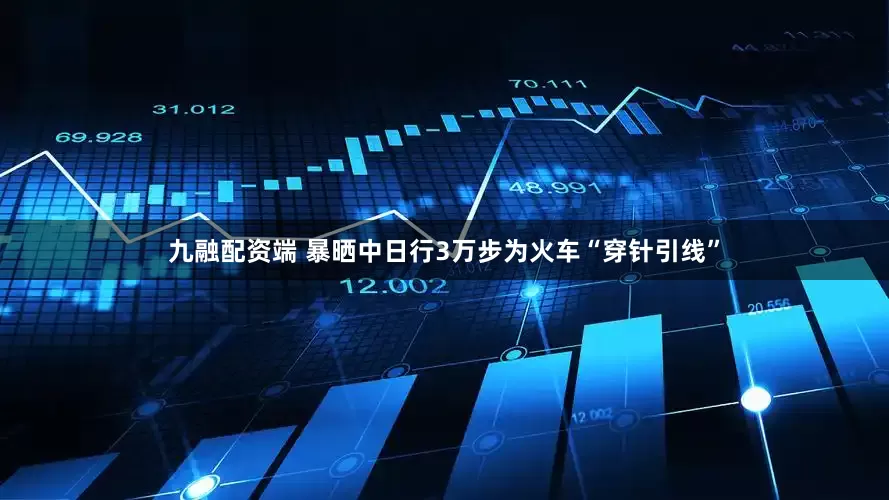 九融配资端 暴晒中日行3万步为火车“穿针引线”