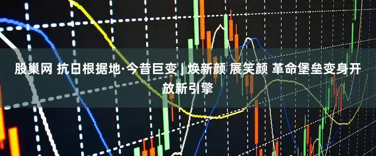 股巢网 抗日根据地·今昔巨变 | 焕新颜 展笑颜 革命堡垒变身开放新引擎