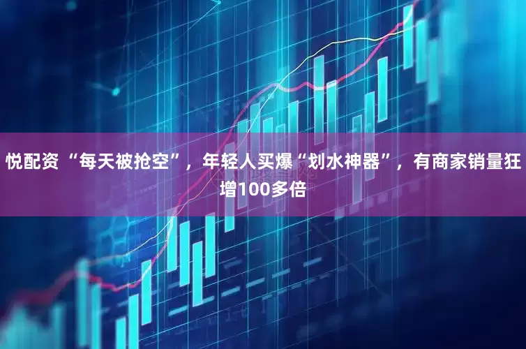 悦配资 “每天被抢空”，年轻人买爆“划水神器”，有商家销量狂增100多倍