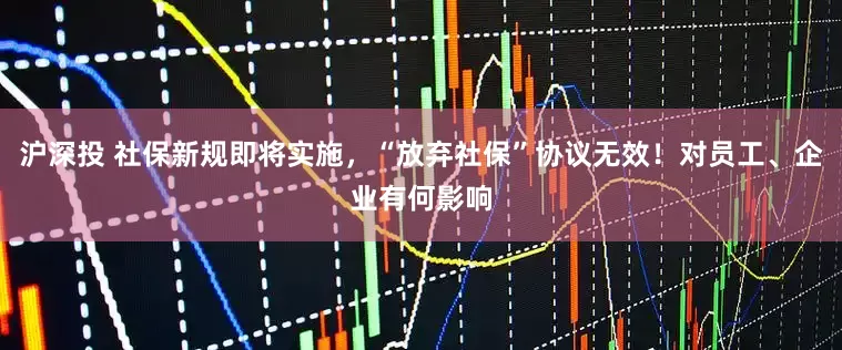 沪深投 社保新规即将实施，“放弃社保”协议无效！对员工、企业有何影响