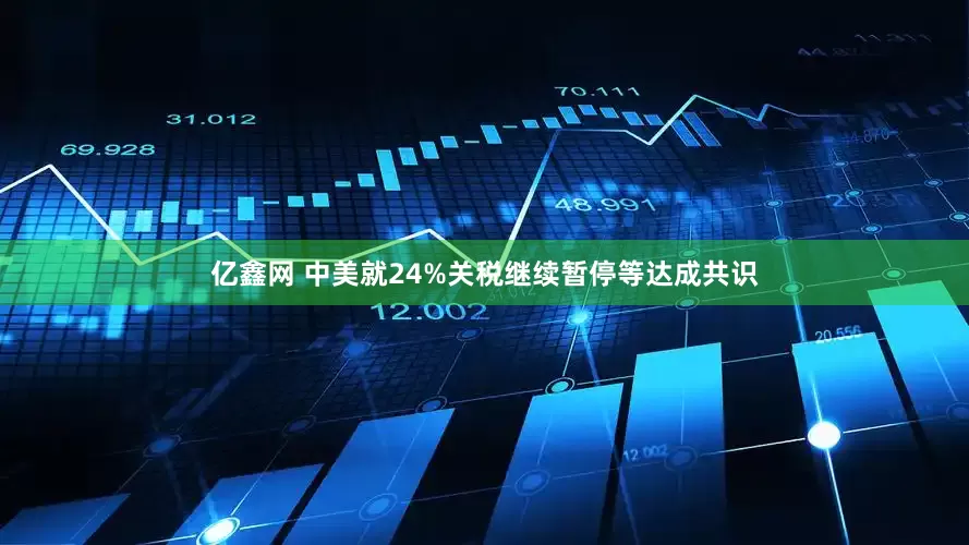亿鑫网 中美就24%关税继续暂停等达成共识