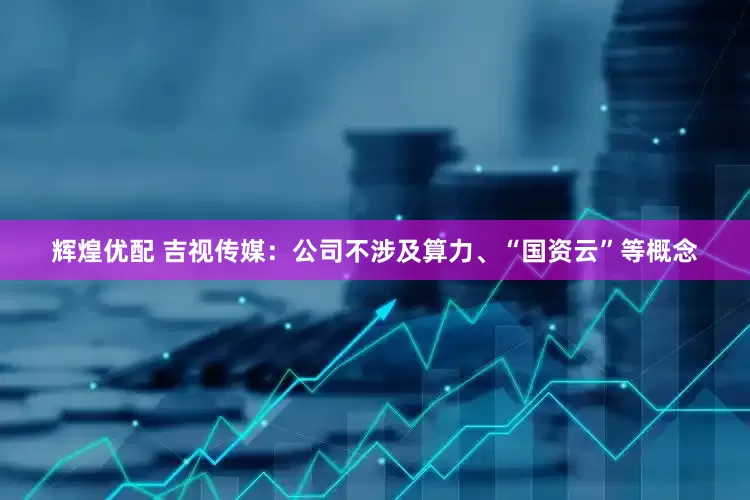辉煌优配 吉视传媒：公司不涉及算力、“国资云”等概念