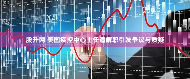 股升网 美国疾控中心主任遭解职引发争议与质疑