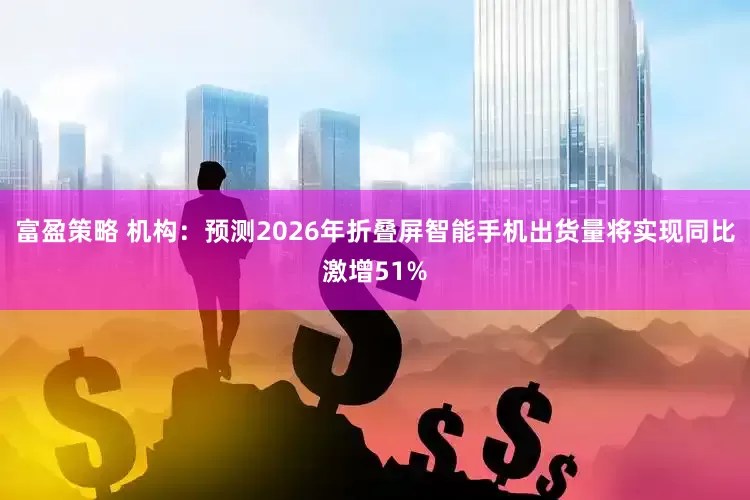 富盈策略 机构：预测2026年折叠屏智能手机出货量将实现同比激增51%