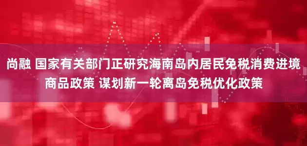 尚融 国家有关部门正研究海南岛内居民免税消费进境商品政策 谋划新一轮离岛免税优化政策