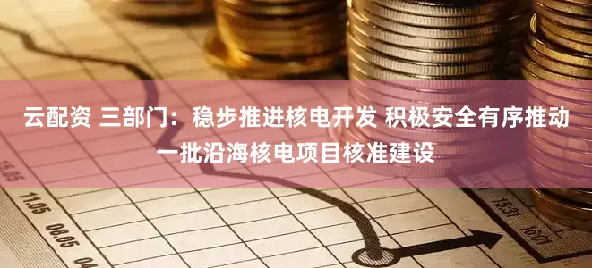 云配资 三部门：稳步推进核电开发 积极安全有序推动一批沿海核电项目核准建设