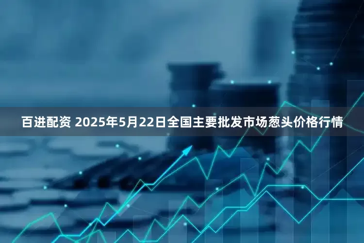 百进配资 2025年5月22日全国主要批发市场葱头价格行情