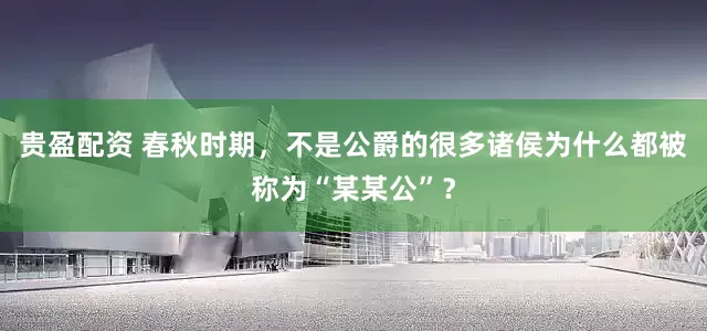 贵盈配资 春秋时期，不是公爵的很多诸侯为什么都被称为“某某公”？