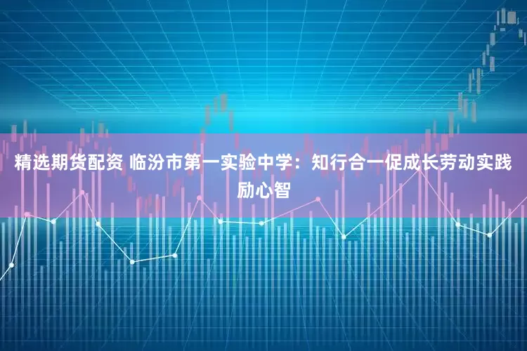 精选期货配资 临汾市第一实验中学:知行合一促成长劳动实践励心智