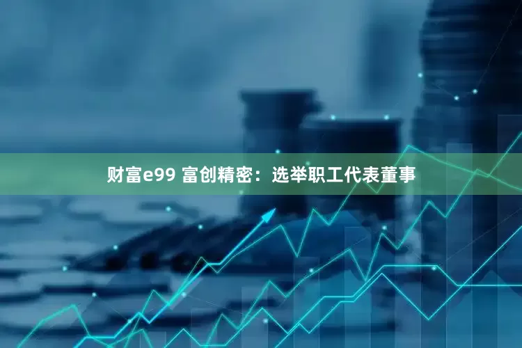 财富e99 富创精密：选举职工代表董事