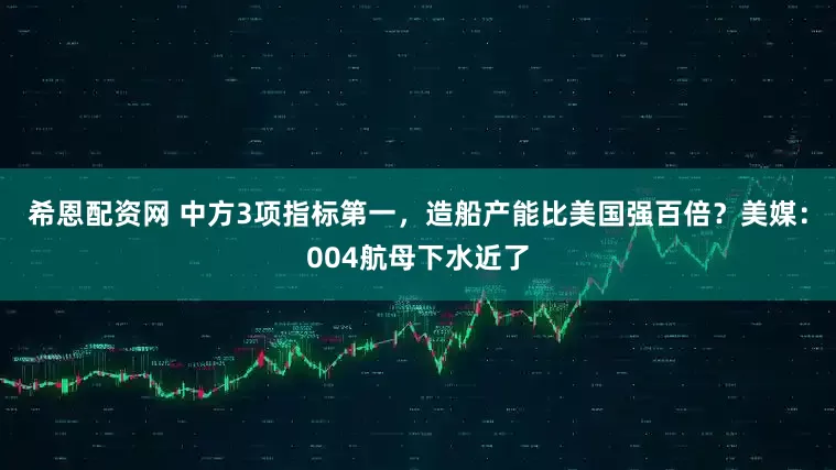 希恩配资网 中方3项指标第一，造船产能比美国强百倍？美媒：004航母下水近了