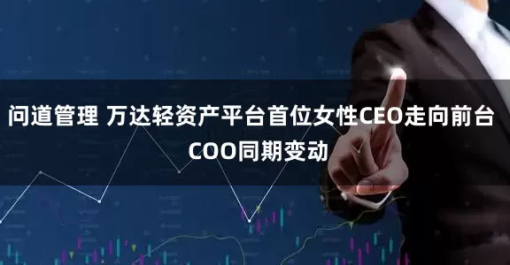 问道管理 万达轻资产平台首位女性CEO走向前台  COO同期变动