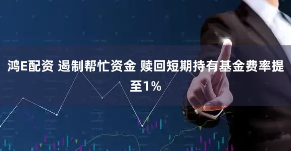 鸿E配资 遏制帮忙资金 赎回短期持有基金费率提至1%