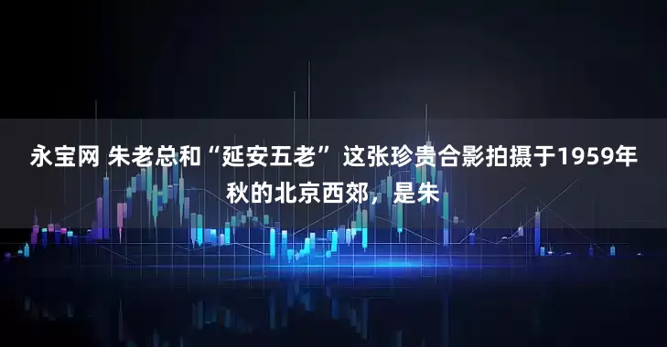 永宝网 朱老总和“延安五老” 这张珍贵合影拍摄于1959年秋的北京西郊，是朱